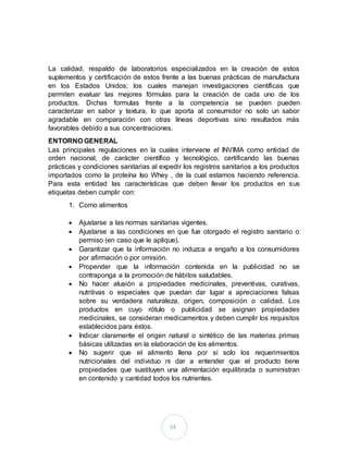 14
La calidad, respaldo de laboratorios especializados en la creación de estos
suplementos y certificación de estos frente a las buenas prácticas de manufactura
en los Estados Unidos; los cuales manejan investigaciones científicas que
permiten evaluar las mejores fórmulas para la creación de cada uno de los
productos. Dichas formulas frente a la competencia se pueden pueden
caracterizar en sabor y textura, lo que aporta al consumidor no solo un sabor
agradable en comparación con otras líneas deportivas sino resultados más
favorables debido a sus concentraciones.
ENTORNO GENERAL
Las principales regulaciones en la cuales interviene el INVIMA como entidad de
orden nacional, de carácter científico y tecnológico, certificando las buenas
prácticas y condiciones sanitarias al expedir los registros sanitarios a los productos
importados como la proteína Iso Whey , de la cual estamos haciendo referencia.
Para esta entidad las características que deben llevar los productos en sus
etiquetas deben cumplir con:
1. Como alimentos
 Ajustarse a las normas sanitarias vigentes.
 Ajustarse a las condiciones en que fue otorgado el registro sanitario o
permiso (en caso que le aplique).
 Garantizar que la información no induzca a engaño a los consumidores
por afirmación o por omisión.
 Propender que la información contenida en la publicidad no se
contraponga a la promoción de hábitos saludables.
 No hacer alusión a propiedades medicinales, preventivas, curativas,
nutritivas o especiales que puedan dar lugar a apreciaciones falsas
sobre su verdadera naturaleza, origen, composición o calidad. Los
productos en cuyo rótulo o publicidad se asignan propiedades
medicinales, se consideran medicamentos y deben cumplir los requisitos
establecidos para éstos.
 Indicar claramente el origen natural o sintético de las materias primas
básicas utilizadas en la elaboración de los alimentos.
 No sugerir que el alimento llena por sí solo los requerimientos
nutricionales del individuo ni dar a entender que el producto tiene
propiedades que sustituyen una alimentación equilibrada o suministran
en contenido y cantidad todos los nutrientes.
 