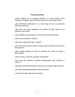 20
Preguntas abiertas
- ¿Cómo debería ser el mensaje publicitario en redes sociales como
Facebook o Instagram para que usted compre una marca determinada?
-
- ¿Qué información permanece en su mente luego de ver una publicidad
sobre este producto?
- ¿Qué hace que usted establezca una relación de largo plazo con un
producto o una marca?
- ¿Qué resultados ha encontrado en el consumo de estos productos?
- ¿Que hace que usted los compre?
- ¿Qué hace usted desiste de la compra?
- ¿En qué tipo de persona usted se basaría como referencia para consumir
este producto?
- ¿Qué impacto generaría en usted la referencia de un líder de opinión o
figura pública?
- ¿Qué lo motiva a consumir productos nutricionales?
- ¿Qué tipos de incentivos considera determinantes para fomentar su
compra?
- ¿Qué tipo de publicidad le llama la atención para comprar estos productos?
- ¿En dónde adquiere generalmente estos productos?
- ¿Cuál sería el lugar ideal para comprarlos?
 