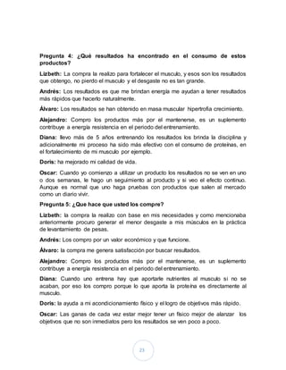 23
Pregunta 4: ¿Qué resultados ha encontrado en el consumo de estos
productos?
Lizbeth: La compra la realizo para fortalecer el musculo, y esos son los resultados
que obtengo, no pierdo el musculo y el desgaste no es tan grande.
Andrés: Los resultados es que me brindan energía me ayudan a tener resultados
más rápidos que hacerlo naturalmente.
Álvaro: Los resultados se han obtenido en masa muscular hipertrofia crecimiento.
Alejandro: Compro los productos más por el mantenerse, es un suplemento
contribuye a energía resistencia en el periodo del entrenamiento.
Diana: llevo más de 5 años entrenando los resultados los brinda la disciplina y
adicionalmente mi proceso ha sido más efectivo con el consumo de proteínas, en
el fortalecimiento de mi musculo por ejemplo.
Doris: ha mejorado mi calidad de vida.
Oscar: Cuando yo comienzo a utilizar un producto los resultados no se ven en uno
o dos semanas, le hago un seguimiento al producto y si veo el efecto continuo.
Aunque es normal que uno haga pruebas con productos que salen al mercado
como un diario vivir.
Pregunta 5: ¿Que hace que usted los compre?
Lizbeth: la compra la realizo con base en mis necesidades y como mencionaba
anteriormente procuro generar el menor desgaste a mis músculos en la práctica
de levantamiento de pesas.
Andrés: Los compro por un valor económico y que funcione.
Álvaro: la compra me genera satisfacción por buscar resultados.
Alejandro: Compro los productos más por el mantenerse, es un suplemento
contribuye a energía resistencia en el periodo del entrenamiento.
Diana: Cuando uno entrena hay que aportarle nutrientes al musculo si no se
acaban, por eso los compro porque lo que aporta la proteína es directamente al
musculo.
Doris: la ayuda a mi acondicionamiento físico y el logro de objetivos más rápido.
Oscar: Las ganas de cada vez estar mejor tener un físico mejor de alanzar los
objetivos que no son inmediatos pero los resultados se ven poco a poco.
 
