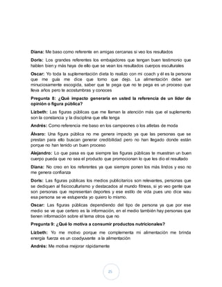 25
Diana: Me baso como referente en amigas cercanas si veo los resultados
Doris: Los grandes referentes los embajadores que tengan buen testimonio que
hablen bien y más haya de ello que se vean los resultados cuerpos esculturales
Oscar: Yo toda la suplementación dieta lo realizo con mi coach y él es la persona
que me guía me dice que tomo que dejo. La alimentación debe ser
minuciosamente escogida, saber que te pega que no te pega es un proceso que
lleva años pero te acostumbras y conoces
Pregunta 8: ¿Qué impacto generaría en usted la referencia de un líder de
opinión o figura pública?
Lizbeth: Las figuras públicas que me llaman la atención más que el suplemento
son la constancia y la disciplina que ella tenga
Andrés: Como referencia me baso en los campeones o los atletas de moda
Álvaro: Una figura pública no me genera impacto ya que las personas que se
prestan para ello buscan generar credibilidad pero no han llegado donde están
porque no han tenido un buen proceso
Alejandro: Lo que pasa es que siempre las figuras públicas te muestran un buen
cuerpo pueda que no sea el producto que promocionan lo que les dio el resultado
Diana: No creo en los referentes ya que siempre ponen los más lindos y eso no
me genera confianza
Doris: Las figuras públicas los medios publicitarios son relevantes, personas que
se dediquen al fisicoculturismo y destacados al mundo fitness, si yo veo gente que
son personas que representan deportes y ese estilo de vida pues uno dice wau
esa persona se ve estupenda yo quiero lo mismo.
Oscar: Las figuras públicas dependiendo del tipo de persona ya que por ese
medio se ve que certero es la información, en el medio también hay personas que
tienen información sobre el tema otros que no
Pregunta 9: ¿Qué lo motiva a consumir productos nutricionales?
Lizbeth: Yo me motivo porque me complementa mi alimentación me brinda
energía fuerza es un coadyuvante a la alimentación
Andrés: Me motiva mejorar rápidamente
 
