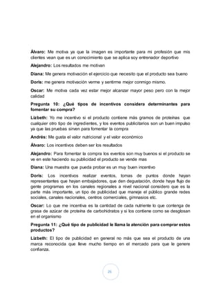 26
Álvaro: Me motiva ya que la imagen es importante para mi profesión que mis
clientes vean que es un conocimiento que se aplica soy entrenador deportivo
Alejandro: Los resultados me motivan
Diana: Me genera motivación el ejercicio que necesito que el producto sea bueno
Doris: me genera motivación verme y sentirme mejor conmigo mismo.
Oscar: Me motiva cada vez estar mejor alcanzar mayor peso pero con la mejor
calidad
Pregunta 10: ¿Qué tipos de incentivos considera determinantes para
fomentar su compra?
Lizbeth: Yo me incentivo si el producto contiene más gramos de proteínas que
cualquier otro tipo de ingredientes, y los eventos publicitarios son un buen impulso
ya que las pruebas sirven para fomentar la compra
Andrés: Me gusta el valor nutricional y el valor económico
Álvaro: Los incentivos deben ser los resultados
Alejandro: Para fomentar la compra los eventos son muy buenos si el producto se
ve en este haciendo su publicidad el producto se vende mas
Diana: Una muestra que pueda probar es un muy buen incentivo
Doris: Los incentivos realizar eventos, tomas de puntos donde hayan
representantes que hayan embajadores, que den degustación, donde haya flujo de
gente programas en los canales regionales a nivel nacional considero que es la
parte más importante, un tipo de publicidad que maneje el público grande redes
sociales, canales nacionales, centros comerciales, gimnasios etc.
Oscar: Lo que me incentiva es la cantidad de cada nutriente lo que contenga de
grasa de azúcar de proteína de carbohidratos y si los contiene como se desglosan
en el organismo
Pregunta 11: ¿Qué tipo de publicidad le llama la atención para comprar estos
productos?
Lizbeth: El tipo de publicidad en general no más que sea el producto de una
marca reconocida que lleve mucho tiempo en el mercado para que le genere
confianza.
 
