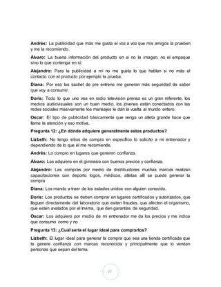 27
Andrés: La publicidad que más me gusta el voz a voz que mis amigos la prueben
y me la recomiendo.
Álvaro: La buena información del producto en sí no la imagen, no el empaque
sino lo que contenga en sí.
Alejandro: Para la publicidad a mí no me gusta lo que hablan si no más el
contacto con el producto por ejemplo la prueba.
Diana: Por eso los sachet de pre entreno me generan más seguridad de saber
que voy a consumir.
Doris: Todo lo que uno vea en radio televisión prensa es un gran referente, los
medios audiovisuales son un buen medio, los jóvenes están conectados con las
redes sociales masivamente los mensajes le dan la vuelta al mundo entero.
Oscar: El tipo de publicidad básicamente que venga un atleta grande hace que
llame la atención y eso motiva.
Pregunta 12: ¿En dónde adquiere generalmente estos productos?
Lizbeth: No tengo sitios de compra en específico lo solicito a mi entrenador y
dependiendo de lo que él me recomiende.
Andrés: Lo compro en lugares que generen confianza.
Álvaro: Los adquiero en el gimnasio con buenos precios y confianza.
Alejandro: Las compras por medio de distribuidores muchas marcas realizan
capacitaciones con deporto logos, médicos, atletas allí se puede generar la
compra
Diana: Los mando a traer de los estados unidos con alguien conocido.
Doris: Los productos se deben comprar en lugares certificados y autorizados, que
lleguen directamente del laboratorio que eviten fraudes, que afecten el organismo,
que estén avalados por el Invima, que den garantías de seguridad.
Oscar: Los adquiero por medio de mi entrenador me da los precios y me indica
que consumo como y no
Pregunta 13: ¿Cuál sería el lugar ideal para comprarlos?
Lizbeth: El lugar ideal para generar la compra que sea una tienda certificada que
te genere confianza con marcas reconocida y principalmente que lo vendan
personas que sepan del tema.
 