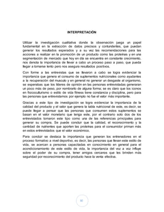 30
INTERPRETACIÓN
Utilizar la investigación cualitativa donde la observación juega un papel
fundamental en la extracción de datos precisos y contundentes, que puedan
generar los resultados esperados y a su vez las recomendaciones para las
acciones a realizar en la promoción de un producto como las proteínas y en una
segmentación de mercado que hoy en día se encuentra en constante crecimiento,
nos denota la importancia de llevar a cabo un proceso paso a paso, que pueda
llegar a tornarse lento pero nos asegura resultados positivos.
Con forme a las entrevistas que se llevaron a cabo se logra evidenciar la
importancia que genera el consumo de suplementos nutricionales como ayudantes
a la recuperación del musculo y en general no generar un desgaste al organismo,
se esperabas que los líderes de opinión en las personas entrevistadas generaran
un poco más de peso, por nombrarlo de alguna forma; se es claro que los iconos
en fisicoculturismo o estilo de vida fitness tiene constancia y disciplina, pero para
las personas que entrevistamos por ejemplo no fue el valor más importante.
Gracias a este tipo de investigación se logra evidenciar la importancia de la
calidad del producto y el valor que genera la tabla nutricional de este, es decir, se
puede llegar a pensar que las personas que consumen estos suplementos se
basan en el valor monetario que tenga este, por el contrario solo dos de los
entrevistados tomaron este tipo como una de las referencias principales para
generar su compra. Se puede concluir que la calidad, el reconocimiento y la
cantidad de nutrientes que aporten las proteínas para el consumidor priman más
en estos entrevistados que el valor económico.
Para concluir se destaca la importancia que generan los entrenadores en el
proceso formativo a nivel deportivo, es decir, las personas que llevan este estilo de
vida, se acercan a personas capacitadas en conocimiento en general para el
acondicionamiento de este estilo de vida, la importancia del voz a voz influye
sobre el poder de su compra, tener amigos cercanos que les brinden más
seguridad por reconocimiento del producto hace la venta efectiva.
 