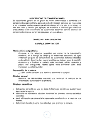 31
SUGERENCIAS Y RECOMENDACIONES
Se recomienda generar en un grupo de nuevos entrevistados la confianza y el
conocimiento propio del tema por parte del entrevistador, para que las respuestas
a las preguntas puedan generar que el entrevistado ahonde más en el tema y no
sea tan claro y preciso, por ejemplo; se evidencia la claridad que tienen los
entrevistados en el conocimiento de suplementos deportivos pero no expresan tal
conocimiento sino que tornan las respuestas un poco planas.
DISEÑO DE LA INVESTIGACIÓN
ENFOQUE CUANTITATIVO
Planteamiento del problema
Conforme a los hallazgos obtenidos por medio de la investigación
cualitativa, en el trabajo de campo y las entrevistas ejecutadas, se logró
evidenciar que para los consumidores de suplementos dietarios enfocados
en la nutrición deportiva, hay cuatro variables que influyen sobre la decisión
de compra y la fidelidad al producto; valor nutricional, calidad, resultados y
precio. Por consiguiente, Healthy Sports debe evidenciar como debe
interactuar con el consumidor.
Formulación del problema
¿Cuáles son las variables que ayudan a determinar la compra?
Objetivo general
Identificar las herramientas efectivas que estimulan la compra en el
consumidor y su fidelización al producto.
Objetivos específicos
 Categorizar por estilo de vida los tipos de líderes de opinión que pueden llegar
a promover la compra.
 Relacionar la importancia del valor nutricional del producto con los resultados
obtenidos.
 Medir el impacto que generaría la experiencia con el producto a través de una
muestra.
 Determinar el punto de venta más atractivo para favorecer la compra.
 