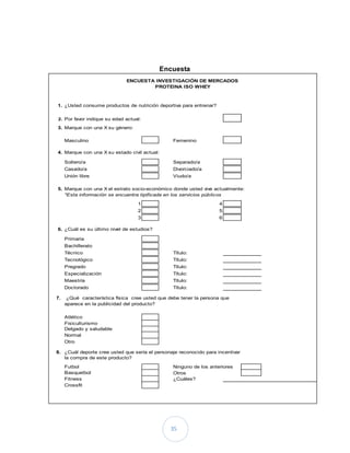 35
Encuesta
1. ¿Usted consume productos de nutrición deportiva para entrenar?
2. Por favor indique su edad actual:
3. Marque con una X su género:
Masculino Femenino
4. Marque con una X su estado civil actual:
Soltero/a Separado/a
Casado/a Divorciado/a
Unión libre Viudo/a
5. Marque con una X el estrato socio-económico donde usted vive actualmente:
*Esta información se encuentra tipificada en los servicios públicos
1 4
2 5
3 6
6. ¿Cuál es su último nivel de estudios?
Primaria
Bachillerato
Técnico Título:
Tecnológico Título:
Pregrado Título:
Especialización Título:
Maestría Título:
Doctorado Título:
7. ¿Qué característica física cree usted que debe tener la persona que
aparece en la publicidad del producto?
Atlético
Fisiculturismo
Delgado y saludable
Normal
Otro
8. ¿Cuál deporte cree usted que sería el personaje reconocido para incentivar
la compra de este producto?
Futbol Ninguno de los anteriores
Basquetbol Otros
Fitness ¿Cuáles?
Crossfit
ENCUESTA INVESTIGACIÓN DE MERCADOS
PROTEINA ISO WHEY
 