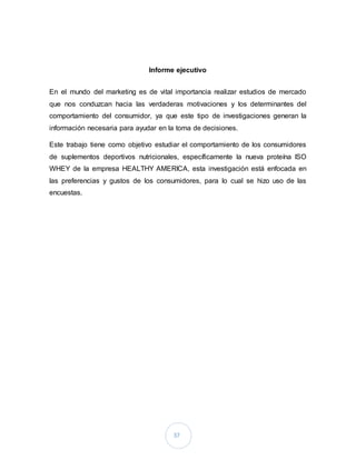 37
Informe ejecutivo
En el mundo del marketing es de vital importancia realizar estudios de mercado
que nos conduzcan hacia las verdaderas motivaciones y los determinantes del
comportamiento del consumidor, ya que este tipo de investigaciones generan la
información necesaria para ayudar en la toma de decisiones.
Este trabajo tiene como objetivo estudiar el comportamiento de los consumidores
de suplementos deportivos nutricionales, específicamente la nueva proteína ISO
WHEY de la empresa HEALTHY AMERICA, esta investigación está enfocada en
las preferencias y gustos de los consumidores, para lo cual se hizo uso de las
encuestas.
 