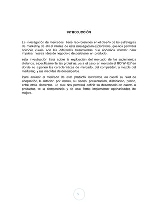 5
INTRODUCCIÓN
La investigación de mercados tiene repercusiones en el diseño de las estrategias
de marketing de ahí el interés de esta investigación exploratoria, que nos permitirá
conocer cuáles son las diferentes herramientas que podemos abordar para
impulsar nuestra idea de negocio o de posicionar un producto.
esta investigación trata sobre la exploración del mercado de los suplementos
dietarios, específicamente las proteínas, para el caso en mención el ISO WHEY en
donde se exponen las características del mercado, del competidor, la mezcla del
marketing y sus medidas de desempeños.
Para analizar el mercado de este producto tendremos en cuenta su nivel de
aceptación, la rotación por ventas, su diseño, presentación, distribución, precio,
entre otros elementos. Lo cual nos permitirá definir su desempeño en cuanto a
productos de la competencia y de esta forma implementar oportunidades de
mejora.
 