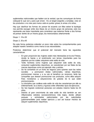 9
suplementos nutricionales que hablen con la verdad, que les comuniquen de forma
coloquial lo que son y para qué sirven. Es un target exigente y complejo, cree en
los productos o no cree pero nunca está en puntos grises, lo amas o lo odias.
Hay que clasificar las formas de pensar de acuerdo con Max weber la tipología
nos permite escoger entre dos líneas de un mismo grupo de personas, esto nos
representa una base importante para considerar que estamos frente a dos formas
de pensar dentro de un mismo grupo, los mencionados anteriormente
Grupo 1. 18 a 30
Grupo 2. 30 a 45
De esta forma podemos entender un poco más sobre los comportamientos para
adaptar nuestro beneficio como marca a sus necesidades.
Podemos determinar que el potencial del mercado tiene las siguientes
características:
- En gran proporción las mujeres están más interesadas en la era Fitness,
donde la fuerza y el rendimiento son temas importantes para los
objetivos por los cuales adquieren este estilo de vida.
- Tanto hombres como mujeres que adquieren este estilo de vida,
consumen suplementos deportivos, se caracterizan por ser fieles de las
marcas deportivas como por ejemplo nike y adidas.
- Se ha convertido en un nicho de negocio para quienes usan las redes
sociales y promueven dietas nutricionales, rutinas deportivas,
promocionan marcas y a su vez el beneficio es reciproco, tanto las
compañías que desean promocionar sus productos, como ellos adquirir
fines monetarios y adquisiciones de gratuita de lo que están
promocionando.
- La disciplina que conlleva este estilo de vida les caracterizan por ello su
entrenamiento es a diario y riguroso entre diferentes tipos de ejercicios.
- Se han logrado evidenciar personas con edades máximo hasta los 45
años.
- Debido al gran crecimiento de este estilo de vida también se ven
influenciados estratos socioeconómicos más bajos, donde utilizan
parques y actividades patrocinadas por las autoridades
gubernamentales para realzar ejercicio y aun así buscar medios de
adquirir suplementos deportivos.
 