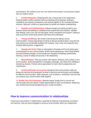and intentions. Be mindful of your own non-verbal communication, ensuring that it aligns
with your spoken words.
4. Conflict Resolution: Disagreements are a natural part of any relationship.
Develop healthy conflict resolution skills by practicing active listening, seeking to
understand your partner's perspective, and working together to find mutually beneficial
solutions. Approach conflicts as opportunities for growth and deeper understanding.
5. Empathy and Understanding: Cultivate empathy by putting yourself in your
partner's shoes and seeking to understand their experiences and emotions. Validate
their feelings, even if you may not fully agree. Show compassion and support, creating a
safe environment where both partners feel heard and understood.
6. Timing and Delivery: Be mindful of the timing and delivery of your
communication. Choose appropriate moments to discuss sensitive topics, ensuring that
both partners are emotionally available and receptive. Use a calm and respectful tone,
avoiding defensiveness or aggression.
7. Honesty and Trust: Foster an atmosphere of honesty and trust by being open
and transparent in your communication. Build trust by keeping your word, being reliable,
and demonstrating integrity. Communicate your thoughts and feelings authentically,
fostering a sense of safety and security in the relationship.
8. Mutual Respect: Treat your partner with respect, kindness, and courtesy in your
communication. Avoid disrespectful or derogatory language, and refrain from belittling or
demeaning remarks. Practice active appreciation for each other's perspectives and
contributions.
9. Continued Growth and Learning: Recognize that communication skills can
always be improved and developed. Be open to learning new techniques and strategies
for effective communication. Seek resources, such as books or workshops, that can help
you enhance your communication skills together.
10. Quality Time and Connection: Dedicate regular quality time to connect and
communicate with your partner. Create opportunities for open conversations, deepening
your emotional bond and strengthening your overall connection.
How to improve communication in relationships
Improving communication in relationships is essential for fostering understanding, connection,
and harmony. Here are some strategies to enhance communication within your relationship:
 