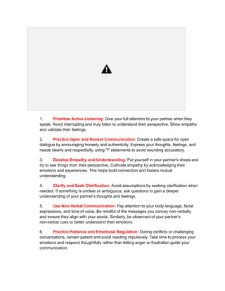 1. Prioritize Active Listening: Give your full attention to your partner when they
speak. Avoid interrupting and truly listen to understand their perspective. Show empathy
and validate their feelings.
2. Practice Open and Honest Communication: Create a safe space for open
dialogue by encouraging honesty and authenticity. Express your thoughts, feelings, and
needs clearly and respectfully, using "I" statements to avoid sounding accusatory.
3. Develop Empathy and Understanding: Put yourself in your partner's shoes and
try to see things from their perspective. Cultivate empathy by acknowledging their
emotions and experiences. This helps build connection and fosters mutual
understanding.
4. Clarify and Seek Clarification: Avoid assumptions by seeking clarification when
needed. If something is unclear or ambiguous, ask questions to gain a deeper
understanding of your partner's thoughts and feelings.
5. Use Non-Verbal Communication: Pay attention to your body language, facial
expressions, and tone of voice. Be mindful of the messages you convey non-verbally
and ensure they align with your words. Similarly, be observant of your partner's
non-verbal cues to better understand their emotions.
6. Practice Patience and Emotional Regulation: During conflicts or challenging
conversations, remain patient and avoid reacting impulsively. Take time to process your
emotions and respond thoughtfully rather than letting anger or frustration guide your
communication.
 
