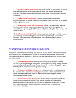 7. Resolve Conflict Constructively: Approach conflicts as opportunities for growth
and understanding. Focus on finding solutions rather than blaming or winning the
argument. Practice active problem-solving and compromise to reach mutually satisfying
resolutions.
8. Create Regular Quality Time: Dedicate quality time for uninterrupted
communication and connection. Engage in activities that foster meaningful conversations
and strengthen your bond.
9. Be Mindful of Timing and Environment: Choose the right time and place for
important conversations. Avoid discussing sensitive topics when either partner is
stressed, tired, or preoccupied. Opt for a calm and private setting that allows for focused
communication.
10. Seek Professional Help if Needed: If communication challenges persist or become
overwhelming, consider seeking the guidance of a couples therapist or relationship
counselor. They can provide valuable insights, tools, and techniques to improve
communication.
Relationship communication counseling
Relationship communication counseling, also known as couples therapy or couples counseling,
is a specialized form of counseling that focuses on improving communication and resolving
conflicts within a romantic relationship. Here's an overview of what relationship communication
counseling entails:
1. Professional Guidance: Relationship communication counseling involves
working with a trained therapist or counselor who specializes in helping couples navigate
communication challenges. These professionals provide a neutral and supportive space
for both partners to express their thoughts and feelings.
2. Assessment and Goal Setting: In the initial sessions, the therapist assesses
the dynamics of the relationship, including communication patterns, conflict resolution
styles, and underlying issues. Based on this assessment, specific goals are set
collaboratively with the couple.
3. Communication Skill Building: The therapist helps couples develop effective
communication skills and techniques. They provide guidance on active listening,
expressing needs and emotions, and promoting understanding and empathy. Couples
learn practical strategies to improve their communication and enhance overall
relationship satisfaction.
 