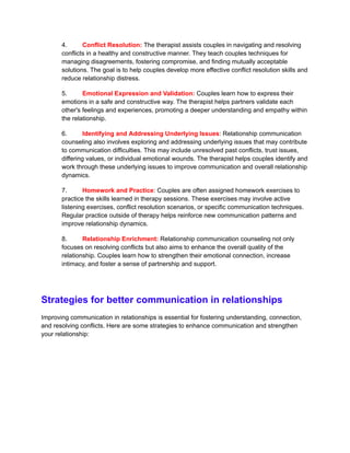 4. Conflict Resolution: The therapist assists couples in navigating and resolving
conflicts in a healthy and constructive manner. They teach couples techniques for
managing disagreements, fostering compromise, and finding mutually acceptable
solutions. The goal is to help couples develop more effective conflict resolution skills and
reduce relationship distress.
5. Emotional Expression and Validation: Couples learn how to express their
emotions in a safe and constructive way. The therapist helps partners validate each
other's feelings and experiences, promoting a deeper understanding and empathy within
the relationship.
6. Identifying and Addressing Underlying Issues: Relationship communication
counseling also involves exploring and addressing underlying issues that may contribute
to communication difficulties. This may include unresolved past conflicts, trust issues,
differing values, or individual emotional wounds. The therapist helps couples identify and
work through these underlying issues to improve communication and overall relationship
dynamics.
7. Homework and Practice: Couples are often assigned homework exercises to
practice the skills learned in therapy sessions. These exercises may involve active
listening exercises, conflict resolution scenarios, or specific communication techniques.
Regular practice outside of therapy helps reinforce new communication patterns and
improve relationship dynamics.
8. Relationship Enrichment: Relationship communication counseling not only
focuses on resolving conflicts but also aims to enhance the overall quality of the
relationship. Couples learn how to strengthen their emotional connection, increase
intimacy, and foster a sense of partnership and support.
Strategies for better communication in relationships
Improving communication in relationships is essential for fostering understanding, connection,
and resolving conflicts. Here are some strategies to enhance communication and strengthen
your relationship:
 