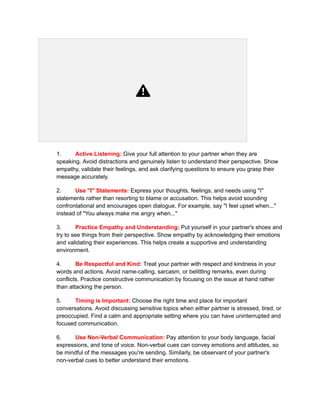 1. Active Listening: Give your full attention to your partner when they are
speaking. Avoid distractions and genuinely listen to understand their perspective. Show
empathy, validate their feelings, and ask clarifying questions to ensure you grasp their
message accurately.
2. Use "I" Statements: Express your thoughts, feelings, and needs using "I"
statements rather than resorting to blame or accusation. This helps avoid sounding
confrontational and encourages open dialogue. For example, say "I feel upset when..."
instead of "You always make me angry when..."
3. Practice Empathy and Understanding: Put yourself in your partner's shoes and
try to see things from their perspective. Show empathy by acknowledging their emotions
and validating their experiences. This helps create a supportive and understanding
environment.
4. Be Respectful and Kind: Treat your partner with respect and kindness in your
words and actions. Avoid name-calling, sarcasm, or belittling remarks, even during
conflicts. Practice constructive communication by focusing on the issue at hand rather
than attacking the person.
5. Timing is Important: Choose the right time and place for important
conversations. Avoid discussing sensitive topics when either partner is stressed, tired, or
preoccupied. Find a calm and appropriate setting where you can have uninterrupted and
focused communication.
6. Use Non-Verbal Communication: Pay attention to your body language, facial
expressions, and tone of voice. Non-verbal cues can convey emotions and attitudes, so
be mindful of the messages you're sending. Similarly, be observant of your partner's
non-verbal cues to better understand their emotions.
 