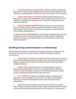 7. Practice Compromise and Collaboration: Approach conflicts as opportunities
for growth and finding mutually acceptable solutions. Foster a spirit of compromise and
collaboration, working together to resolve issues rather than trying to "win" the argument.
8. Express Appreciation and Gratitude: Regularly express appreciation and
gratitude for your partner. Acknowledge their efforts, strengths, and contributions to the
relationship. Small gestures of gratitude can go a long way in building a positive and
supportive atmosphere.
9. Avoid Assumptions and Mind Reading: Don't assume you know what your
partner is thinking or feeling. Instead, ask open-ended questions to gain clarity and
encourage open communication. Avoid jumping to conclusions or assuming motives
without seeking understanding first.
10. Seek Professional Help if Needed: If communication challenges persist or become
overwhelming, consider seeking the guidance of a couples therapist or relationship
counselor. They can provide valuable insights, tools, and techniques specific to your
relationship dynamics.
Building strong communication in relationships
Building strong communication in relationships is essential for fostering understanding, trust,
and intimacy. Here are some key steps to help you establish a foundation of effective
communication:
1. Create a Safe and Judgment-Free Space: Cultivate an environment where both
partners feel comfortable expressing themselves openly and honestly. Encourage open
dialogue by listening without judgment and showing empathy towards each other's
thoughts and feelings.
2. Practice Active Listening: Focus on truly understanding your partner's
perspective by actively listening. Give them your undivided attention, maintain eye
contact, and avoid interrupting. Paraphrase or summarize what you heard to ensure
accurate understanding and show that you value their words.
3. Use "I" Statements: Express your thoughts, feelings, and needs using "I"
statements to take responsibility for your emotions. This helps to avoid blaming or
criticizing your partner, making it easier for them to listen and respond without
defensiveness.
4. Clarify and Seek Understanding: Don't assume you know what your partner
means or feels. Ask clarifying questions to gain a deeper understanding of their thoughts
and emotions. Avoid making assumptions and strive for clarity in your communication.
 