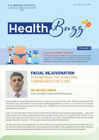 FACIAL REJUVENATION
PUSHING BACK THE YEARS AND
TURNING BACK THE CLOCK
DR. MILIND S WAGH
Senior Consultant, Plastic and Cosmetic Surgery
Edition Date: 31st July, 2023
KHAR
From facial rejuvenation to body contouring, plastic surgery has emerged
as a solution for individuals seeking to redefine their physical appearance
and boost their self-confidence. In this edition, we delve into the various
procedures, insights and advancements in the field of plastic surgery.
VOLUME 5
Human beings are social beings and we all live in constant interaction with each other. When we cannot meet each
other face to face, we attempt to do so virtually on online digital platforms, on phone, on computers, so that we can
continue to visually interact and feel the “human touch”. Whether real or virtual, contact with each other means that
our appearance is looked at.
In fact, our first impressions of each other are often formed in that first visual contact by how we appear……how often
have we heard from friends, acquaintances and even people we have just met- “you look tired, are you ok?” or “you
seem to have aged since I last saw you” or “you look older than your age”, or luckily sometimes “wow, you are looking
younger every time I see you” or “ Oh my, you are really looking refreshed and glowing”.
The importance of our facial appearance not only matters in our casual personal interactions with each other, but it
has also been shown scientifically that it has a profound causal effect on the professional front as well. People are
invariably attracted, impressed and comfortable with someone who looks refreshed, younger and energetic.
PLASTIC SURGERY EDITION
 