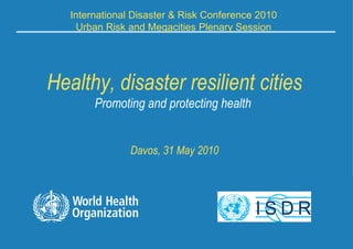 Healthy, disaster resilient cities Promoting and protecting health  Davos, 31 May 2010 International Disaster & Risk Conference 2010 Urban Risk and Megacities Plenary Session 
