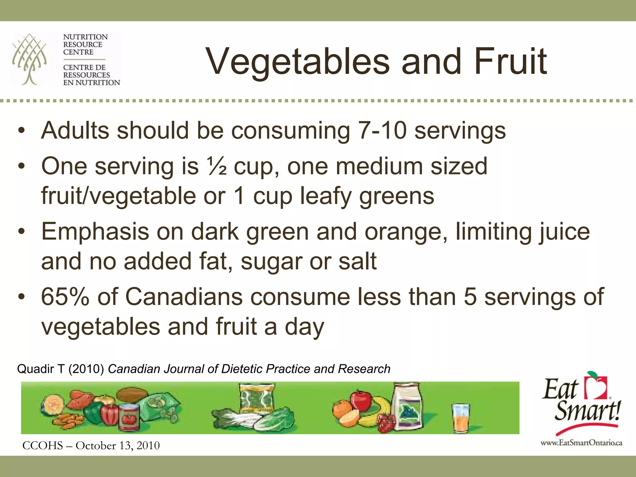 Vegetables and Fruit
• Adults should be consuming 7-10 servings
• One serving is ½ cup, one medium sized
  fruit/vegetable or 1 cup leafy greens
• Emphasis on dark green and orange, limiting juice
  and no added fat, sugar or salt
• 65% of Canadians consume less than 5 servings of
  vegetables and fruit a day
Quadir T (2010) Canadian Journal of Dietetic Practice and Research




CCOHS – October 13, 2010
 