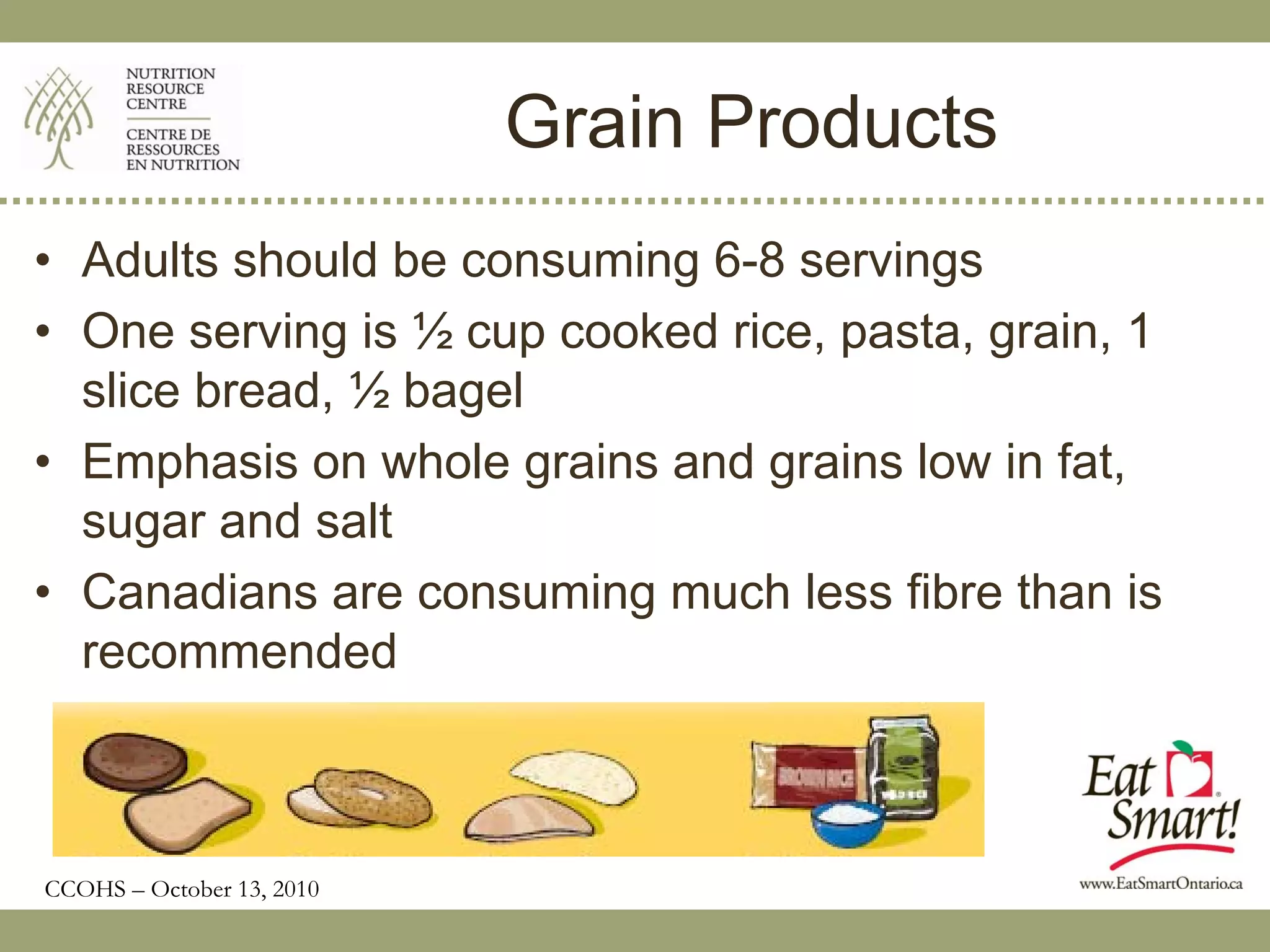 Grain Products
• Adults should be consuming 6-8 servings
• One serving is ½ cup cooked rice, pasta, grain, 1
  slice bread, ½ bagel
• Emphasis on whole grains and grains low in fat,
  sugar and salt
• Canadians are consuming much less fibre than is
  recommended



CCOHS – October 13, 2010
 