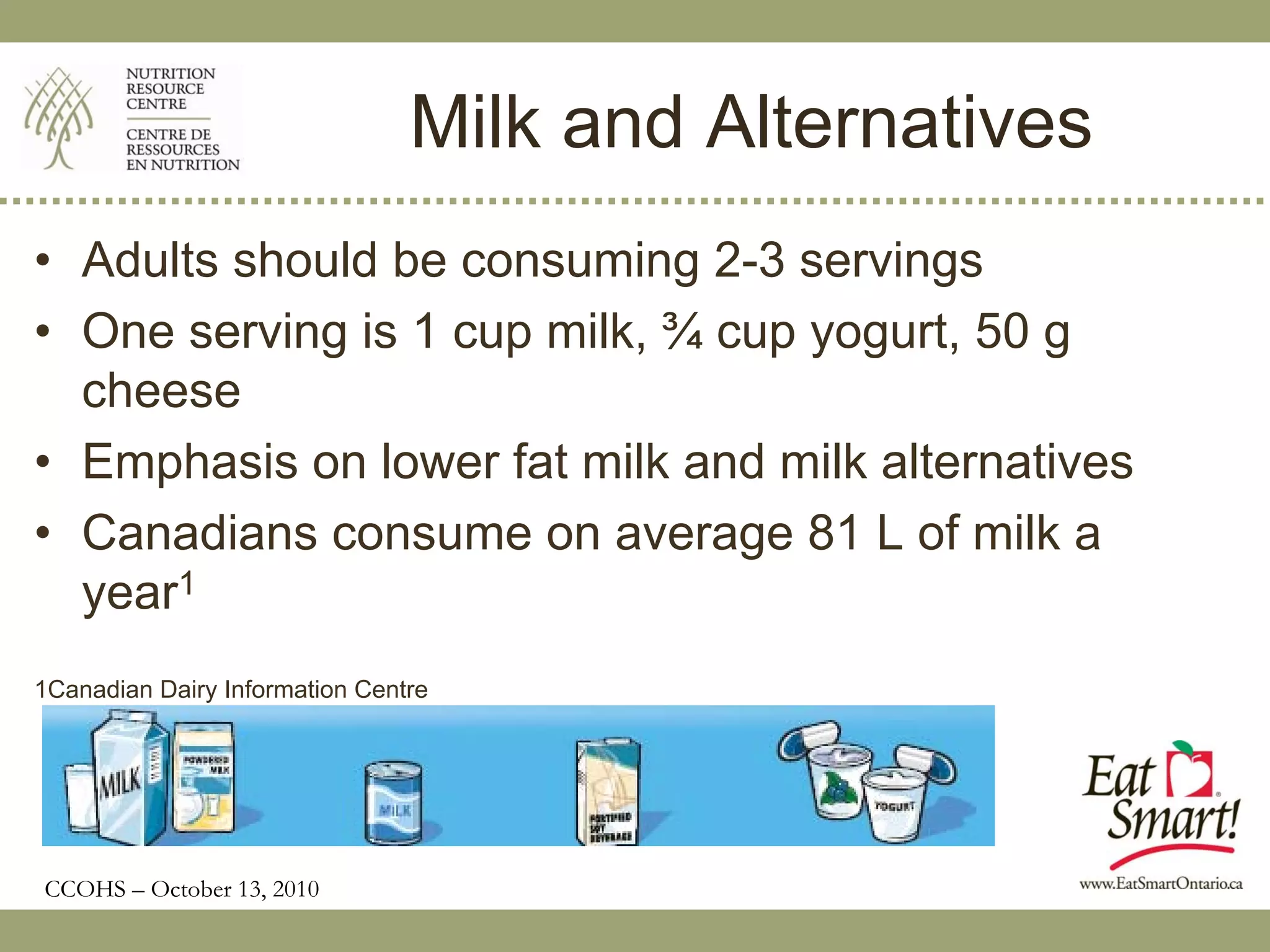 Milk and Alternatives
• Adults should be consuming 2-3 servings
• One serving is 1 cup milk, ¾ cup yogurt, 50 g
  cheese
• Emphasis on lower fat milk and milk alternatives
• Canadians consume on average 81 L of milk a
  year1
1Canadian Dairy Information Centre




CCOHS – October 13, 2010
 