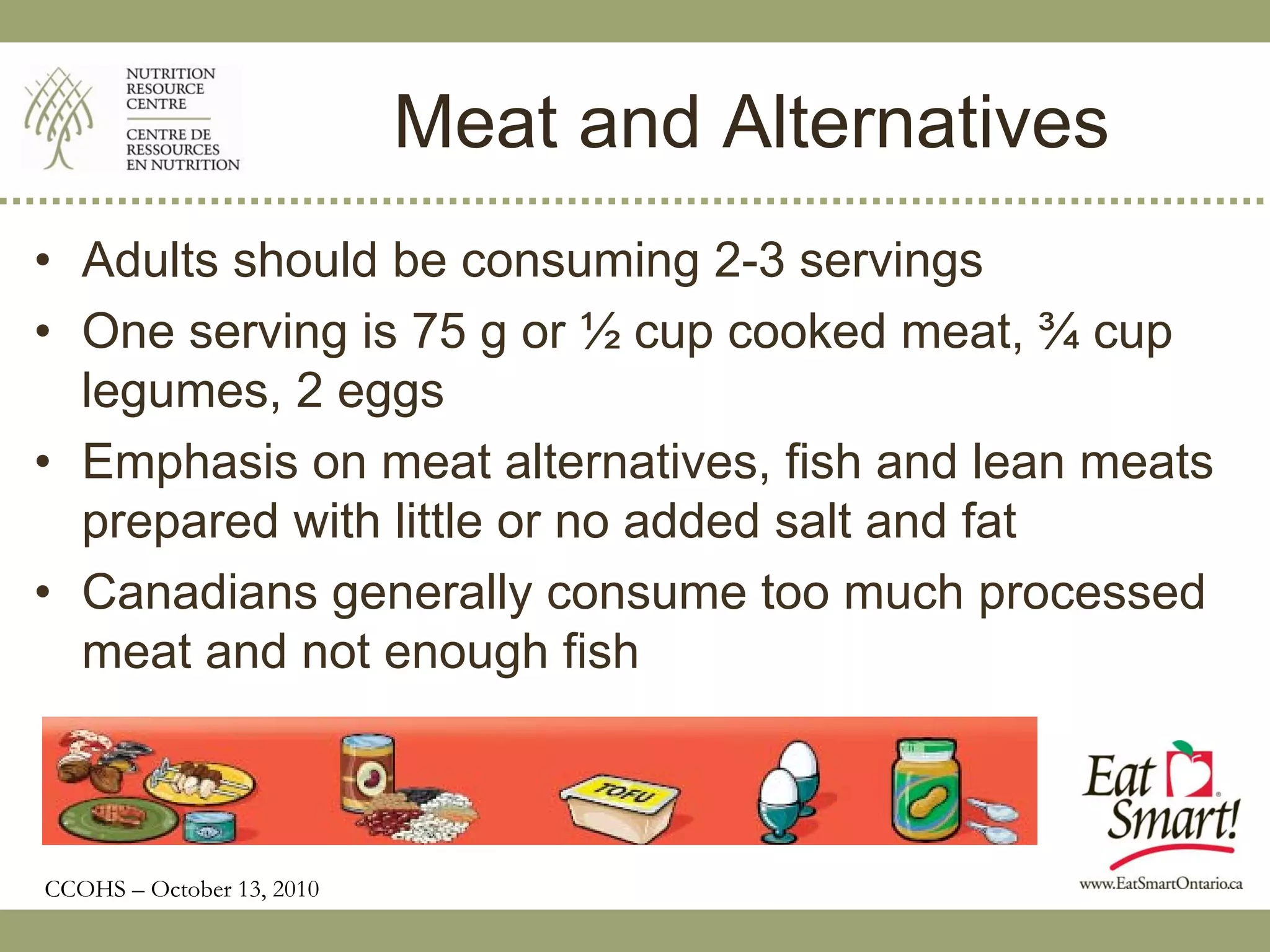 Meat and Alternatives
• Adults should be consuming 2-3 servings
• One serving is 75 g or ½ cup cooked meat, ¾ cup
  legumes, 2 eggs
• Emphasis on meat alternatives, fish and lean meats
  prepared with little or no added salt and fat
• Canadians generally consume too much processed
  meat and not enough fish



CCOHS – October 13, 2010
 