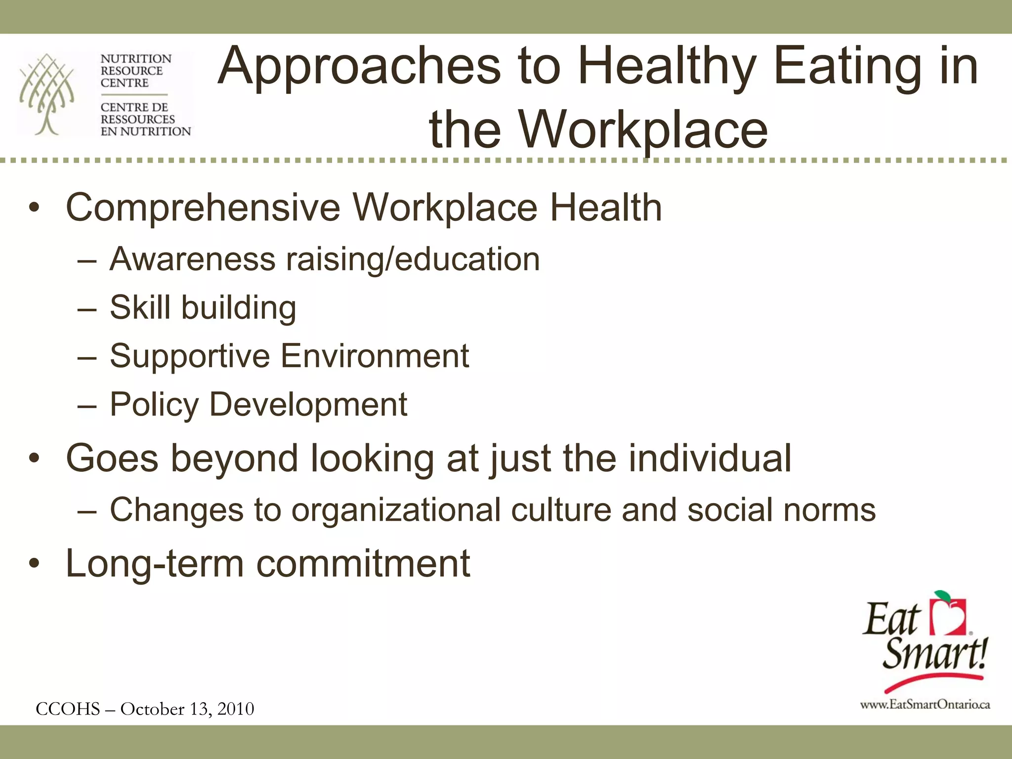 Approaches to Healthy Eating in
                          the Workplace
• Comprehensive Workplace Health
    –   Awareness raising/education
    –   Skill building
    –   Supportive Environment
    –   Policy Development
• Goes beyond looking at just the individual
    – Changes to organizational culture and social norms
• Long-term commitment


CCOHS – October 13, 2010
 