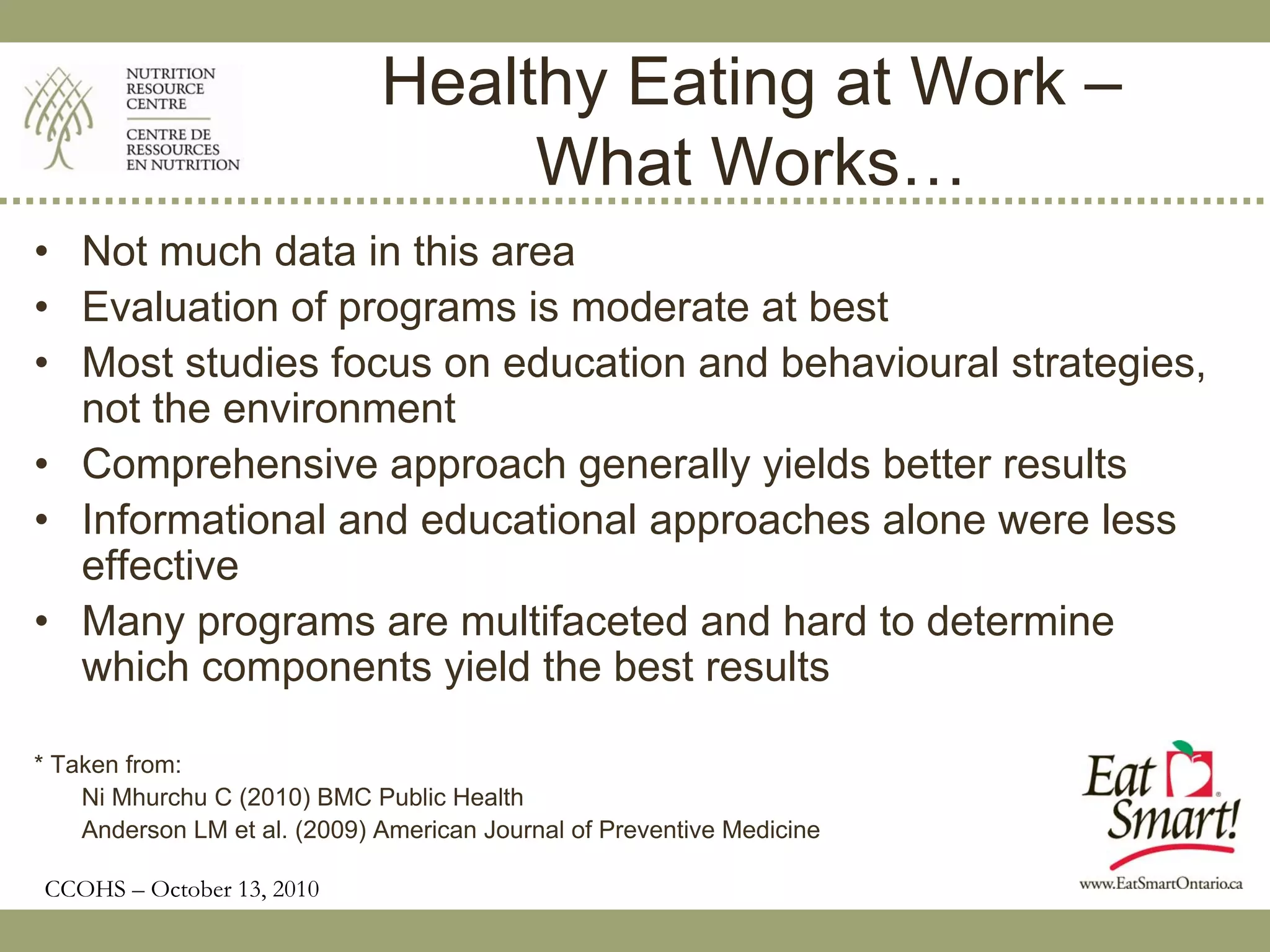 Healthy Eating at Work –
                                   What Works…
• Not much data in this area
• Evaluation of programs is moderate at best
• Most studies focus on education and behavioural strategies,
  not the environment
• Comprehensive approach generally yields better results
• Informational and educational approaches alone were less
  effective
• Many programs are multifaceted and hard to determine
  which components yield the best results

* Taken from:
    Ni Mhurchu C (2010) BMC Public Health
    Anderson LM et al. (2009) American Journal of Preventive Medicine

CCOHS – October 13, 2010
 