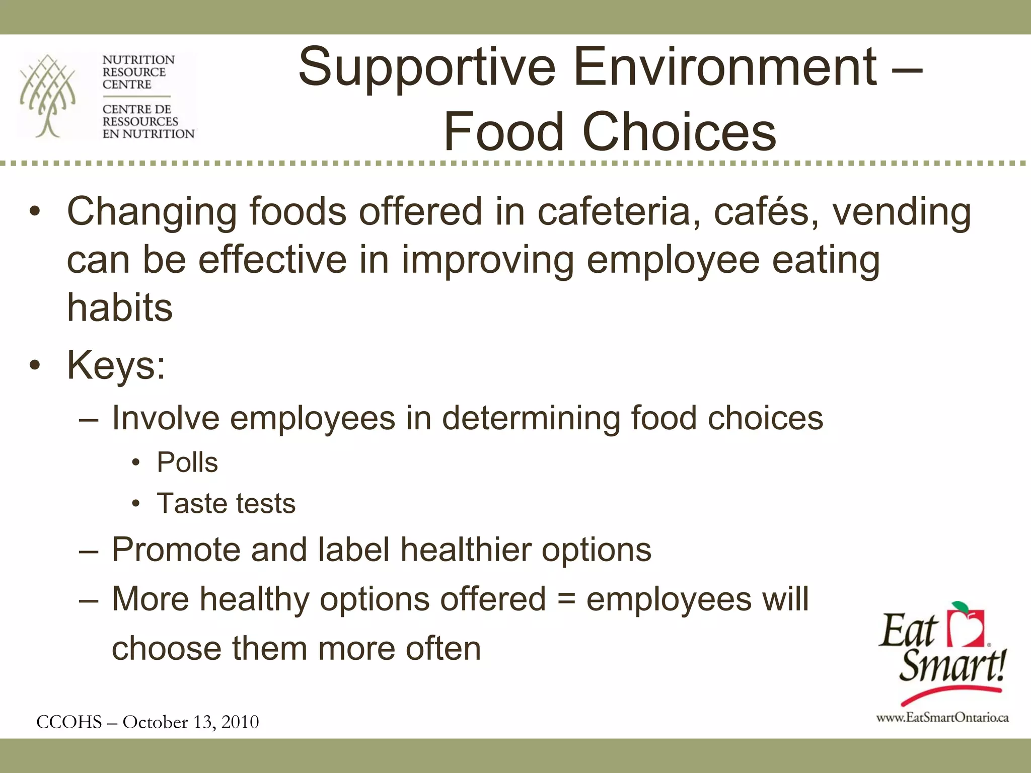 Supportive Environment –
                                Food Choices
• Changing foods offered in cafeteria, cafés, vending
  can be effective in improving employee eating
  habits
• Keys:
    – Involve employees in determining food choices
          • Polls
          • Taste tests
    – Promote and label healthier options
    – More healthy options offered = employees will
      choose them more often
CCOHS – October 13, 2010
 