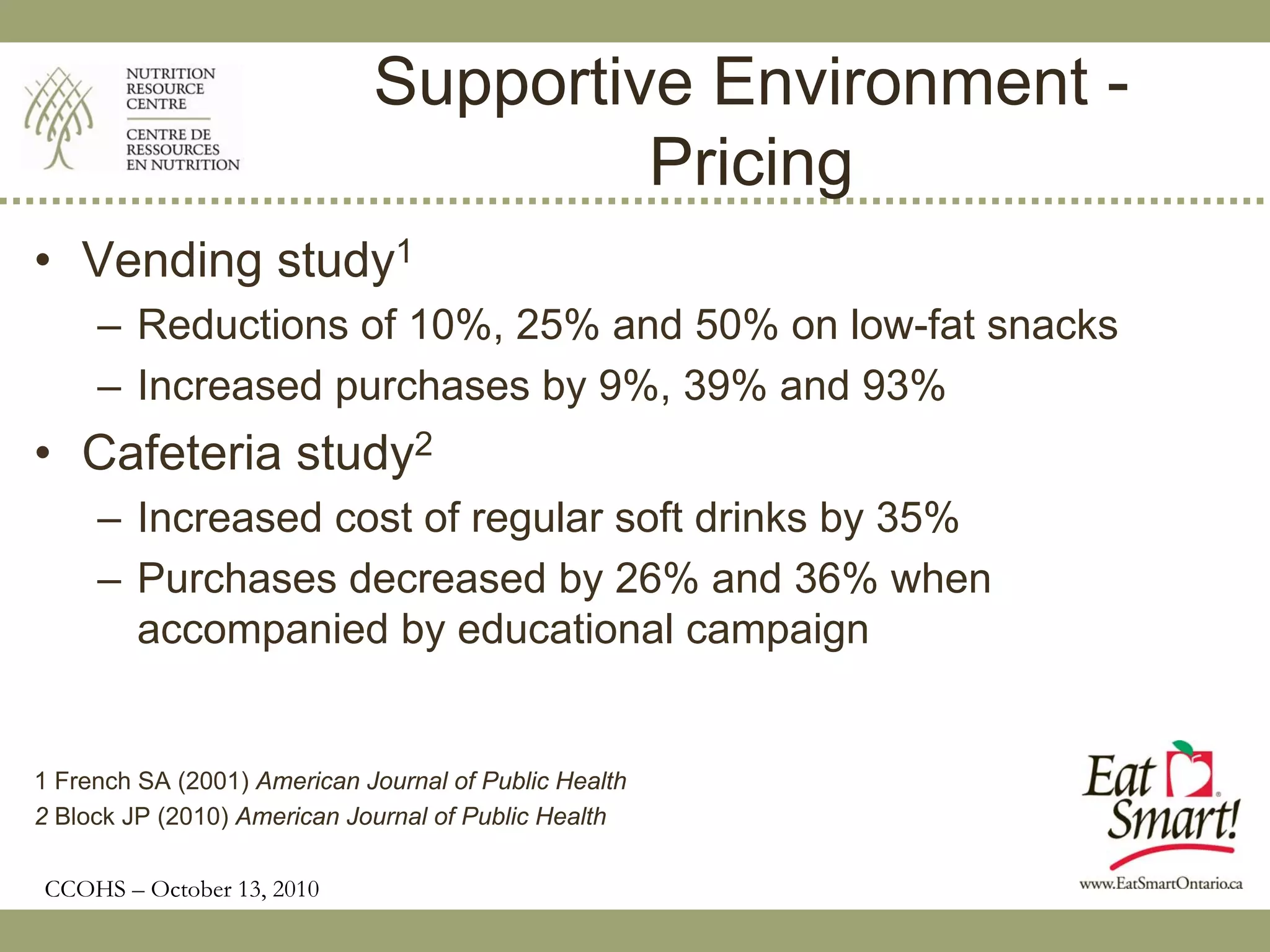 Supportive Environment -
                                      Pricing
• Vending study1
     – Reductions of 10%, 25% and 50% on low-fat snacks
     – Increased purchases by 9%, 39% and 93%
• Cafeteria study2
     – Increased cost of regular soft drinks by 35%
     – Purchases decreased by 26% and 36% when
       accompanied by educational campaign


1 French SA (2001) American Journal of Public Health
2 Block JP (2010) American Journal of Public Health

CCOHS – October 13, 2010
 