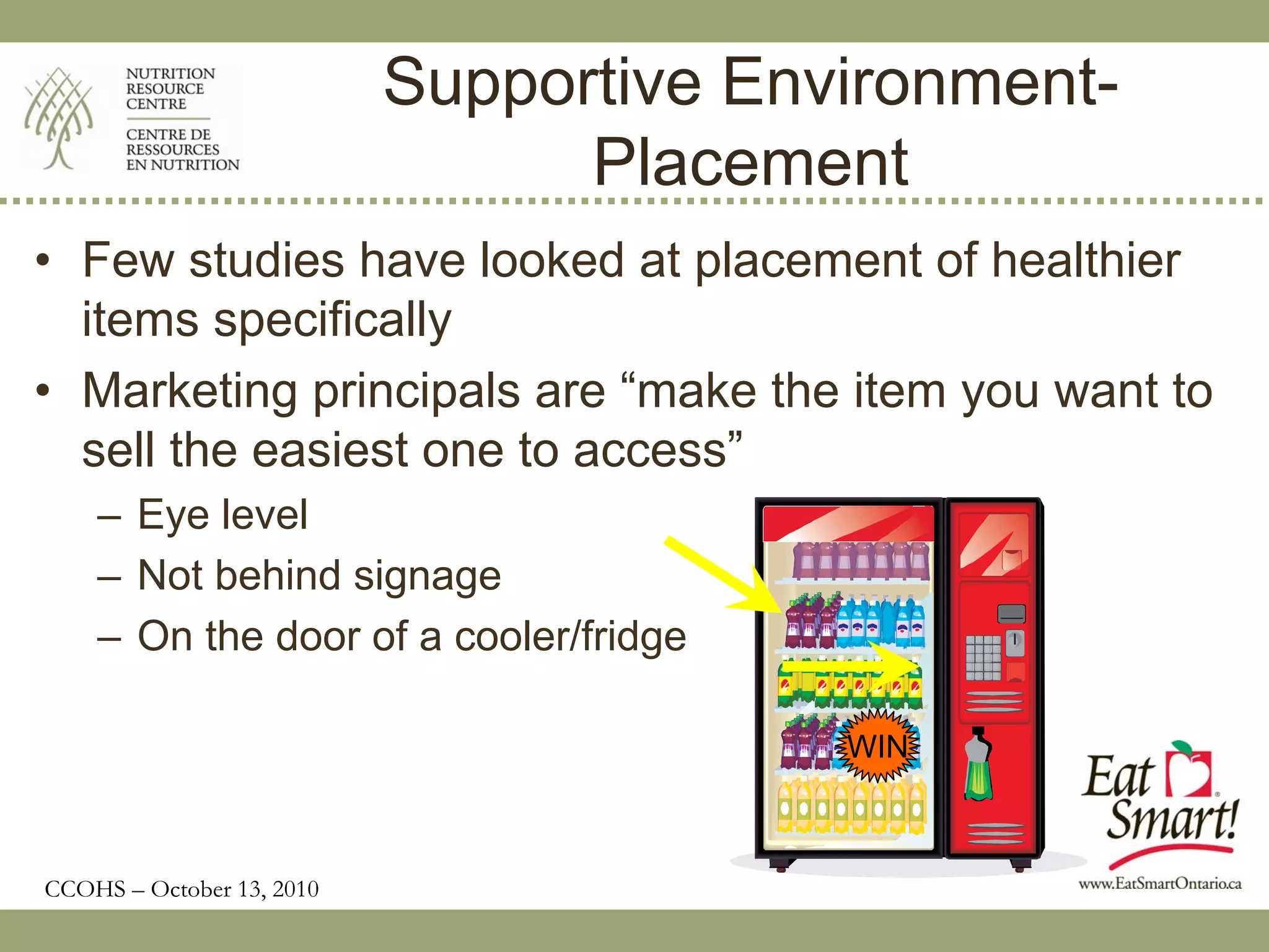 Supportive Environment-
                                 Placement
• Few studies have looked at placement of healthier
  items specifically
• Marketing principals are “make the item you want to
  sell the easiest one to access”
    – Eye level
    – Not behind signage
    – On the door of a cooler/fridge

                                         WIN



CCOHS – October 13, 2010
 