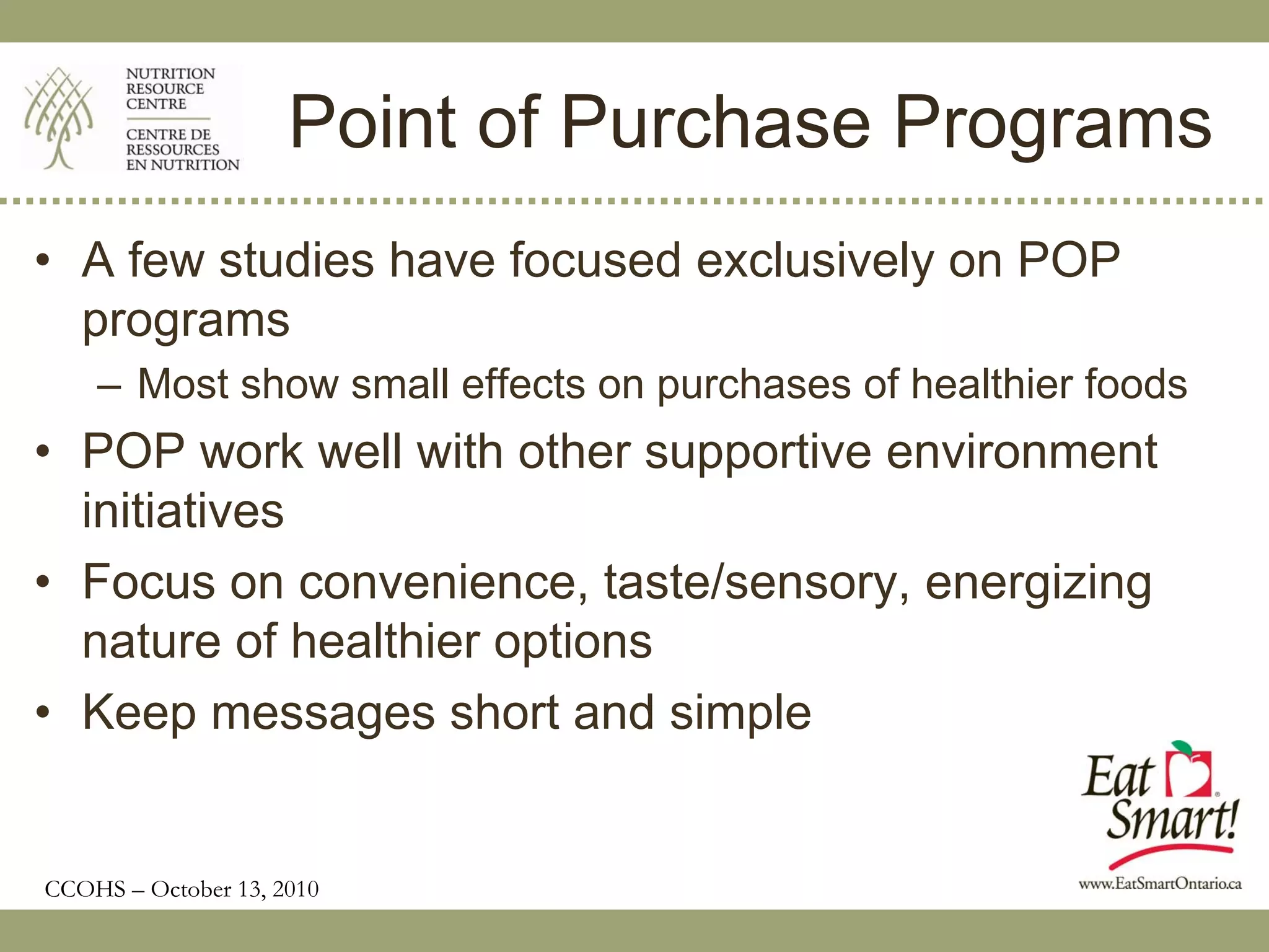 Point of Purchase Programs
• A few studies have focused exclusively on POP
  programs
    – Most show small effects on purchases of healthier foods
• POP work well with other supportive environment
  initiatives
• Focus on convenience, taste/sensory, energizing
  nature of healthier options
• Keep messages short and simple


CCOHS – October 13, 2010
 