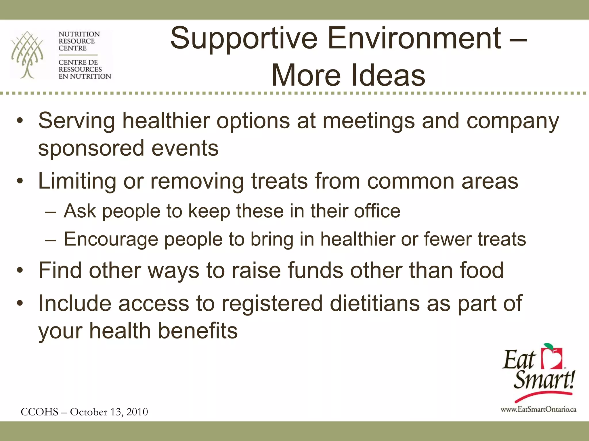 Supportive Environment –
                                 More Ideas
• Serving healthier options at meetings and company
  sponsored events
• Limiting or removing treats from common areas
    – Ask people to keep these in their office
    – Encourage people to bring in healthier or fewer treats
• Find other ways to raise funds other than food
• Include access to registered dietitians as part of
  your health benefits


CCOHS – October 13, 2010
 