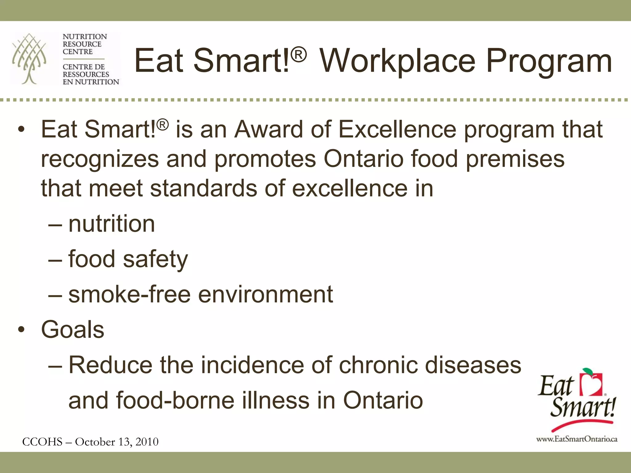 Eat Smart!® Workplace Program
• Eat Smart!® is an Award of Excellence program that
  recognizes and promotes Ontario food premises
  that meet standards of excellence in
   – nutrition
   – food safety
   – smoke-free environment
• Goals
   – Reduce the incidence of chronic diseases
     and food-borne illness in Ontario
CCOHS – October 13, 2010
 