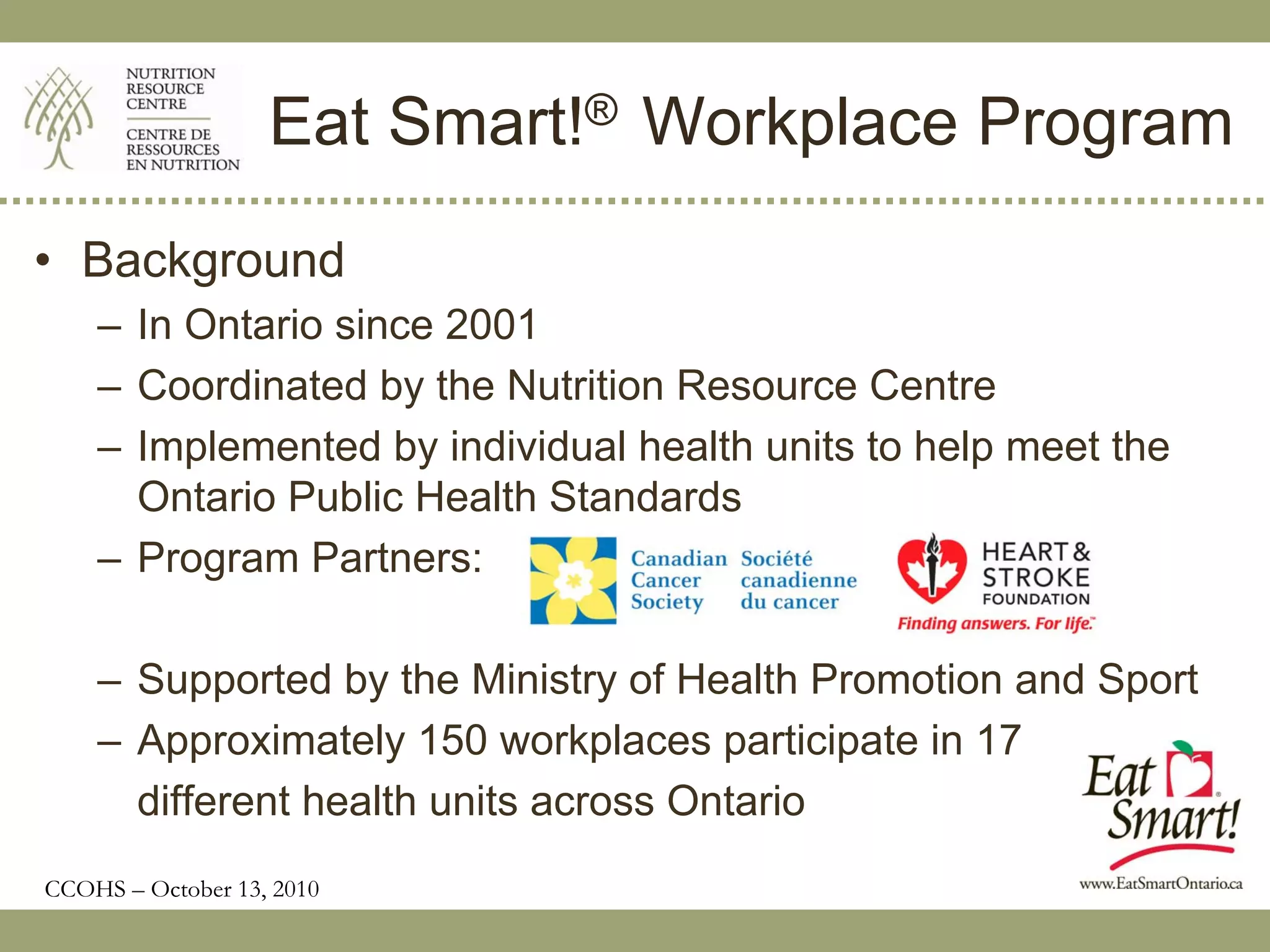 Eat Smart!® Workplace Program
• Background
    – In Ontario since 2001
    – Coordinated by the Nutrition Resource Centre
    – Implemented by individual health units to help meet the
      Ontario Public Health Standards
    – Program Partners:

    – Supported by the Ministry of Health Promotion and Sport
    – Approximately 150 workplaces participate in 17
      different health units across Ontario
CCOHS – October 13, 2010
 