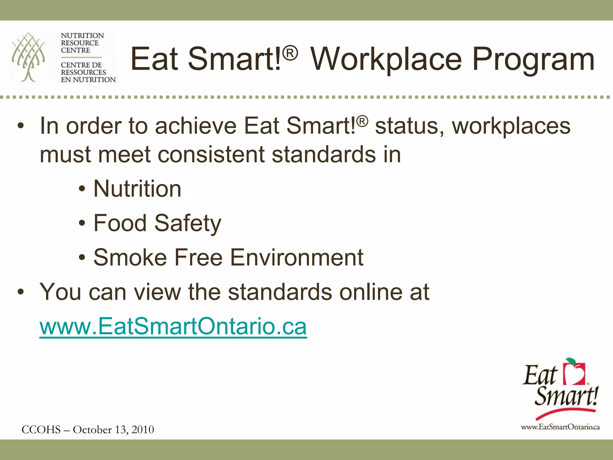 Eat Smart!® Workplace Program
• In order to achieve Eat Smart!® status, workplaces
  must meet consistent standards in
      • Nutrition
      • Food Safety
      • Smoke Free Environment
• You can view the standards online at
  www.EatSmartOntario.ca



CCOHS – October 13, 2010
 