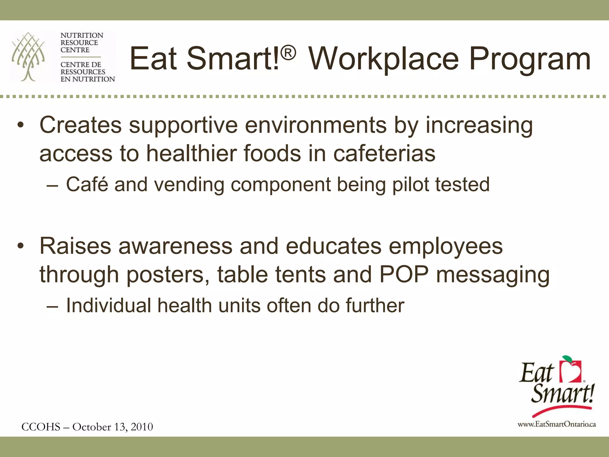 Eat Smart!® Workplace Program
• Creates supportive environments by increasing
  access to healthier foods in cafeterias
    – Café and vending component being pilot tested


• Raises awareness and educates employees
  through posters, table tents and POP messaging
    – Individual health units often do further




CCOHS – October 13, 2010
 