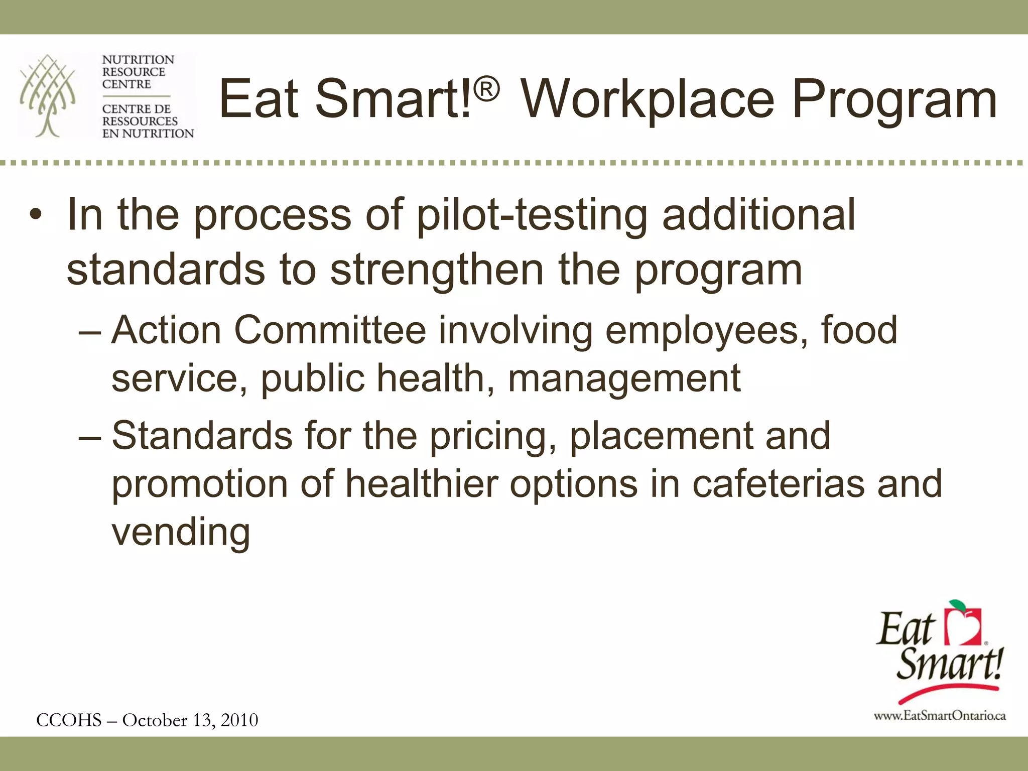 Eat Smart!® Workplace Program

• In the process of pilot-testing additional
  standards to strengthen the program
    – Action Committee involving employees, food
      service, public health, management
    – Standards for the pricing, placement and
      promotion of healthier options in cafeterias and
      vending



CCOHS – October 13, 2010
 