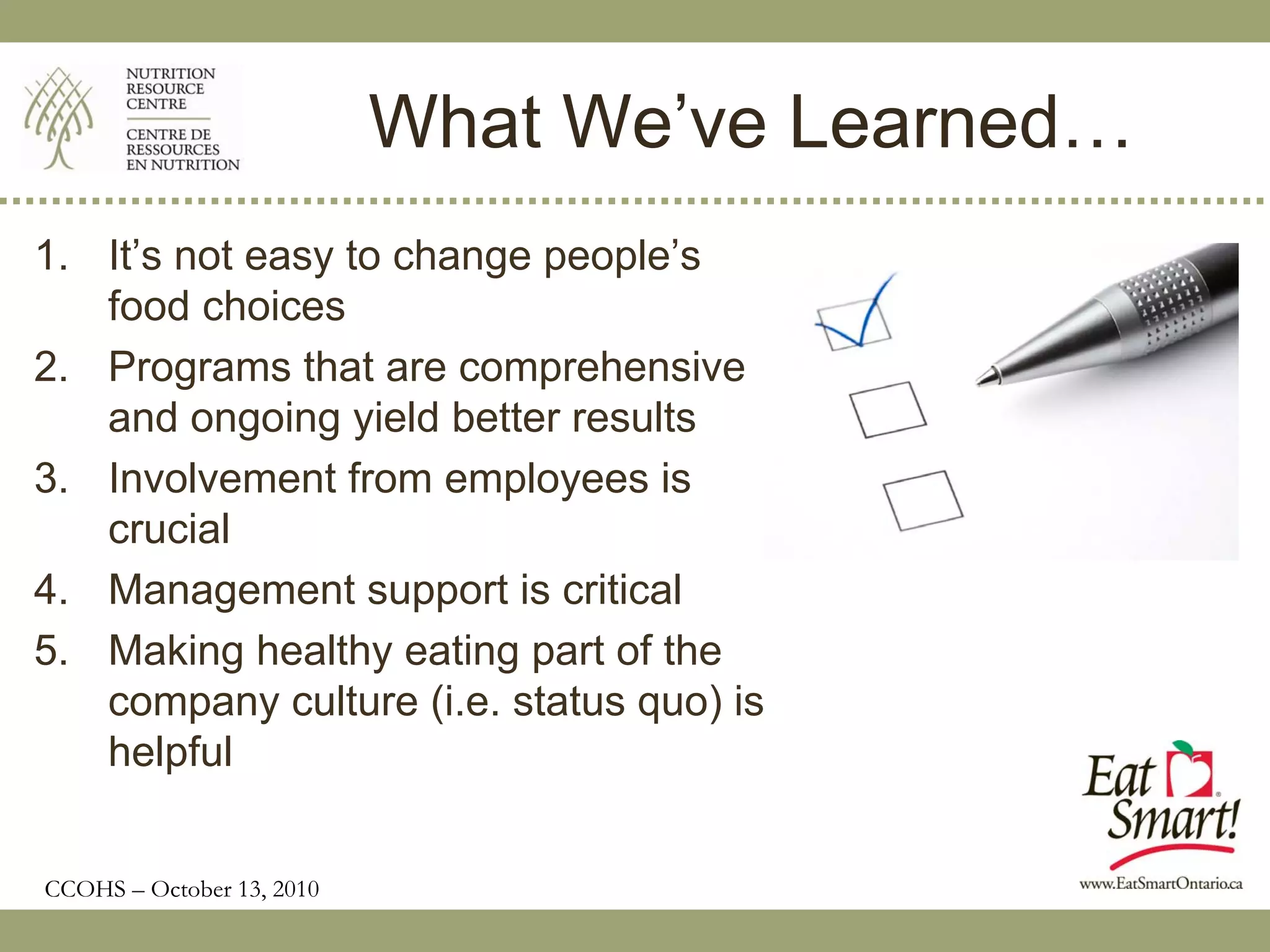 What We’ve Learned…
1. It’s not easy to change people’s
   food choices
2. Programs that are comprehensive
   and ongoing yield better results
3. Involvement from employees is
   crucial
4. Management support is critical
5. Making healthy eating part of the
   company culture (i.e. status quo) is
   helpful


CCOHS – October 13, 2010
 