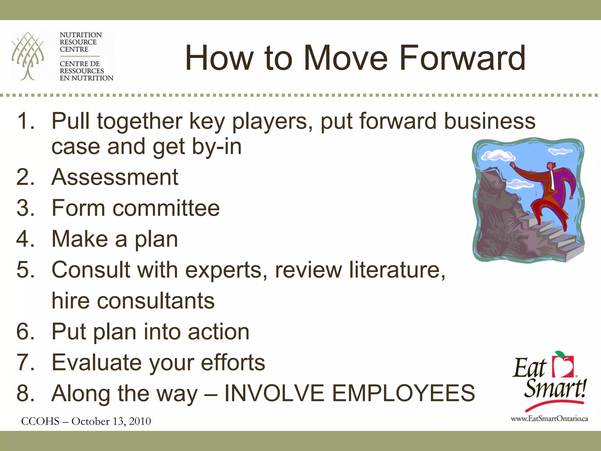 How to Move Forward
1. Pull together key players, put forward business
   case and get by-in
2. Assessment
3. Form committee
4. Make a plan
5. Consult with experts, review literature,
   hire consultants
6. Put plan into action
7. Evaluate your efforts
8. Along the way – INVOLVE EMPLOYEES
CCOHS – October 13, 2010
 