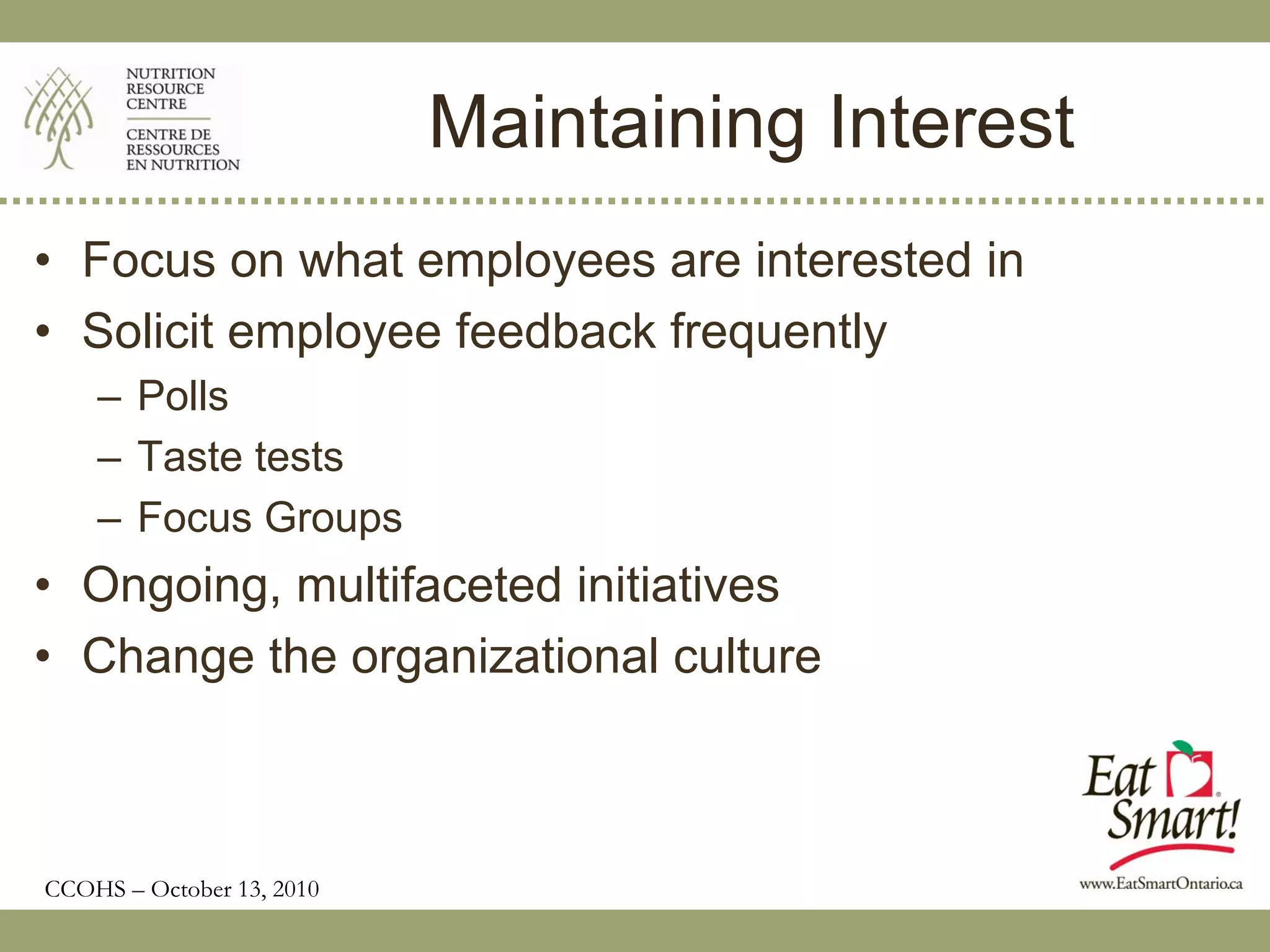Maintaining Interest
• Focus on what employees are interested in
• Solicit employee feedback frequently
    – Polls
    – Taste tests
    – Focus Groups
• Ongoing, multifaceted initiatives
• Change the organizational culture



CCOHS – October 13, 2010
 