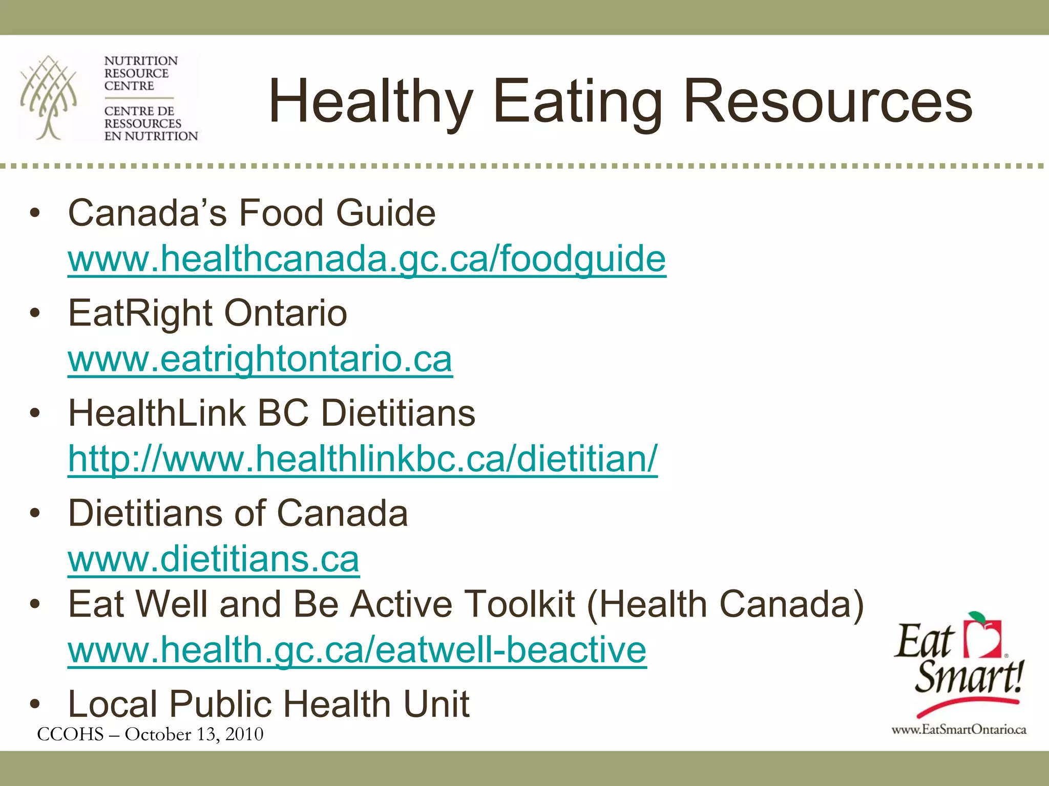 Healthy Eating Resources
• Canada’s Food Guide
  www.healthcanada.gc.ca/foodguide
• EatRight Ontario
  www.eatrightontario.ca
• HealthLink BC Dietitians
  http://www.healthlinkbc.ca/dietitian/
• Dietitians of Canada
  www.dietitians.ca
• Eat Well and Be Active Toolkit (Health Canada)
  www.health.gc.ca/eatwell-beactive
• Local Public Health Unit
CCOHS – October 13, 2010
 