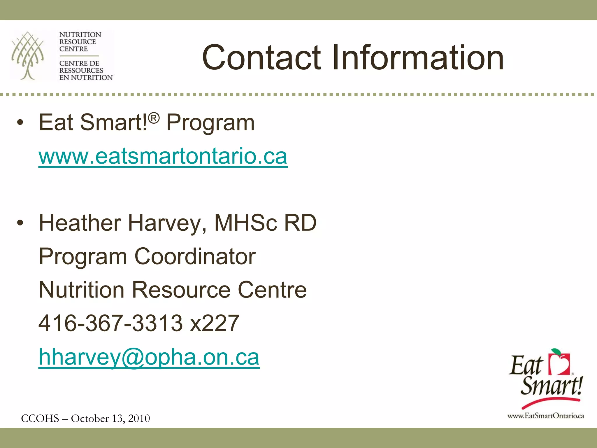 Contact Information
• Eat Smart!® Program
  www.eatsmartontario.ca

• Heather Harvey, MHSc RD
  Program Coordinator
  Nutrition Resource Centre
  416-367-3313 x227
  hharvey@opha.on.ca

CCOHS – October 13, 2010
 