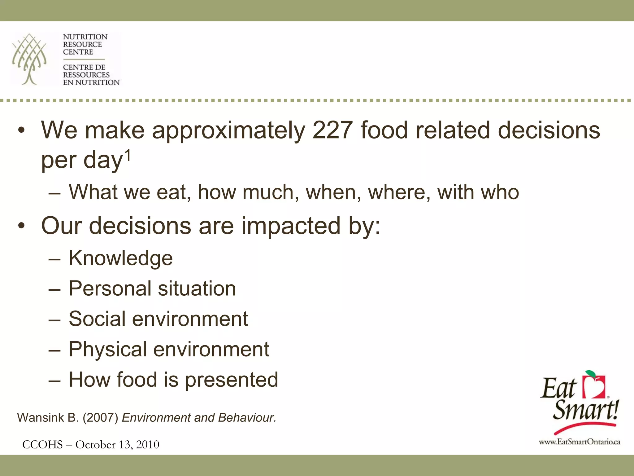 • We make approximately 227 food related decisions
  per day1
     – What we eat, how much, when, where, with who
• Our decisions are impacted by:
     –   Knowledge
     –   Personal situation
     –   Social environment
     –   Physical environment
     –   How food is presented
Wansink B. (2007) Environment and Behaviour.

CCOHS – October 13, 2010
 