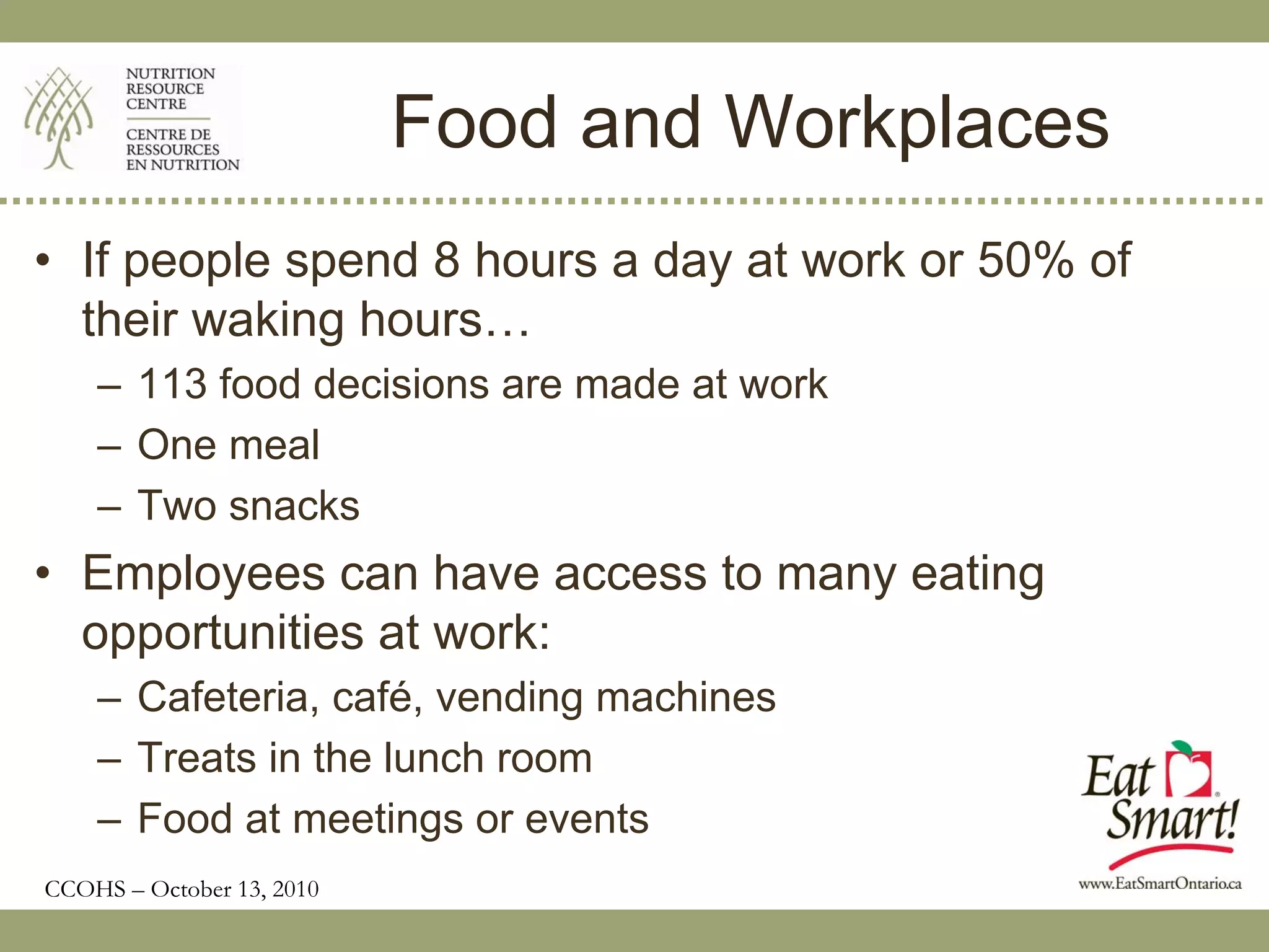 Food and Workplaces
• If people spend 8 hours a day at work or 50% of
  their waking hours…
    – 113 food decisions are made at work
    – One meal
    – Two snacks
• Employees can have access to many eating
  opportunities at work:
    – Cafeteria, café, vending machines
    – Treats in the lunch room
    – Food at meetings or events
CCOHS – October 13, 2010
 