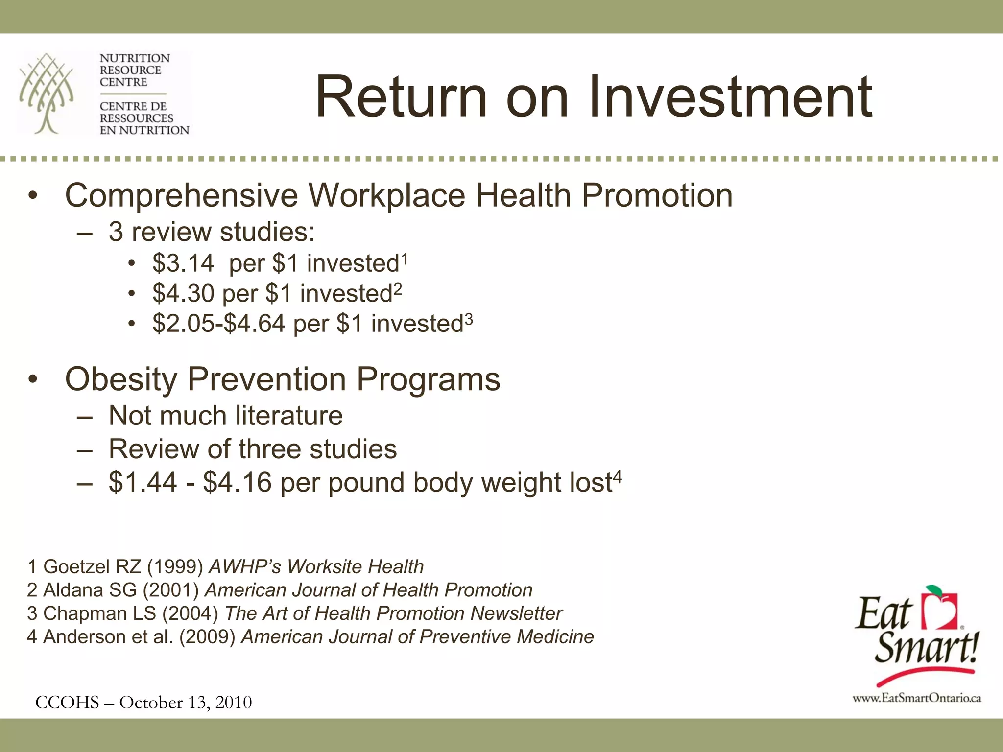Return on Investment
• Comprehensive Workplace Health Promotion
     – 3 review studies:
           • $3.14 per $1 invested1
           • $4.30 per $1 invested2
           • $2.05-$4.64 per $1 invested3

• Obesity Prevention Programs
     – Not much literature
     – Review of three studies
     – $1.44 - $4.16 per pound body weight lost4

1 Goetzel RZ (1999) AWHP’s Worksite Health
2 Aldana SG (2001) American Journal of Health Promotion
3 Chapman LS (2004) The Art of Health Promotion Newsletter
4 Anderson et al. (2009) American Journal of Preventive Medicine


CCOHS – October 13, 2010
 