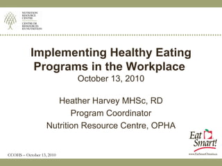 Implementing Healthy Eating
            Programs in the Workplace
                           October 13, 2010

                      Heather Harvey MHSc, RD
                          Program Coordinator
                   Nutrition Resource Centre, OPHA


CCOHS – October 13, 2010
 