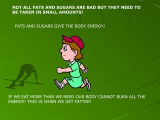 NOT ALL FATS AND SUGARS ARE BAD BUT THEY NEED TO BE TAKEN IN SMALL AMOUNTS! FATS AND SUGARS GIVE THE BODY ENERGY! IF WE EAT MORE THAN WE NEED OUR BODY CANNOT BURN ALL THE ENERGY! THIS IS WHEN WE GET FATTER! 