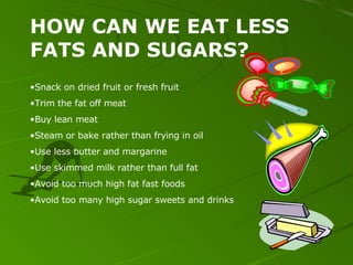 HOW CAN WE EAT LESS FATS AND SUGARS? Snack on dried fruit or fresh fruit Trim the fat off meat Buy lean meat Steam or bake rather than frying in oil Use less butter and margarine Use skimmed milk rather than full fat Avoid too much high fat fast foods Avoid too many high sugar sweets and drinks 