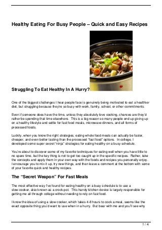 Healthy Eating For Busy People – Quick and Easy Recipes




Struggling To Eat Healthy In A Hurry?

One of the biggest challenges I hear people face is genuinely being motivated to eat a healthier
diet, but struggling because they’re so busy with work, family, school, or other commitments.

Even if someone does have the time, unless they absolutely love cooking, chances are they’d
rather be spending that time elsewhere. This is a big reason so many people end up giving up
on a healthy lifestyle and settle for fast food meals, microwave dinners, and all forms of
processed foods.

Luckily, when you know the right strategies, eating whole food meals can actually be faster,
cheaper, and even better tasting than the processed “fast food” options. In college, I
developed some super secret “ninja” strategies for eating healthy on a busy schedule.

You’re about to discover some of my favorite techniques for eating well when you have little to
no spare time, but the key thing is not to get too caught up in the specific recipes. Rather, take
the concepts and apply them in your own way with the foods and recipes you personally enjoy.
I encourage you to mix it up, try new things, and then leave a comment at the bottom with some
of your favorite quick and healthy recipes.

The “Secret Weapon” For Fast Meals
The most effective way I’ve found for eating healthy on a busy schedule is to use a
slow-cooker, also known as a crock-pot. This handy kitchen device is largely responsible for
getting me all through college without needing to rely on fast food.

I know the idea of using a slow cooker, which takes 4-8 hours to cook a meal, seems like the
exact opposite thing you’d want to use when in a hurry. But bear with me and you’ll see why




                                                                                            1/4
 