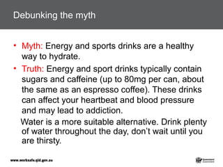 Debunking the myth
• Myth: Energy and sports drinks are a healthy
way to hydrate.
• Truth: Energy and sport drinks typically contain
sugars and caffeine (up to 80mg per can, about
the same as an espresso coffee). These drinks
can affect your heartbeat and blood pressure
and may lead to addiction.
Water is a more suitable alternative. Drink plenty
of water throughout the day, don’t wait until you
are thirsty.
 