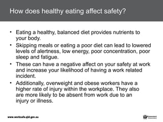 How does healthy eating affect safety?
• Eating a healthy, balanced diet provides nutrients to
your body.
• Skipping meals or eating a poor diet can lead to lowered
levels of alertness, low energy, poor concentration, poor
sleep and fatigue.
• These can have a negative affect on your safety at work
and increase your likelihood of having a work related
incident.
• Additionally, overweight and obese workers have a
higher rate of injury within the workplace. They also
are more likely to be absent from work due to an
injury or illness.
 